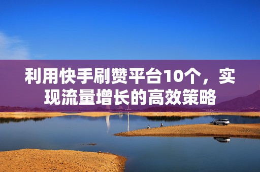 利用快手刷赞平台10个，实现流量增长的高效策略