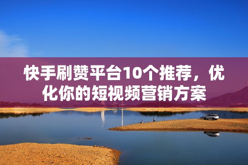 快手刷赞平台10个推荐，优化你的短视频营销方案