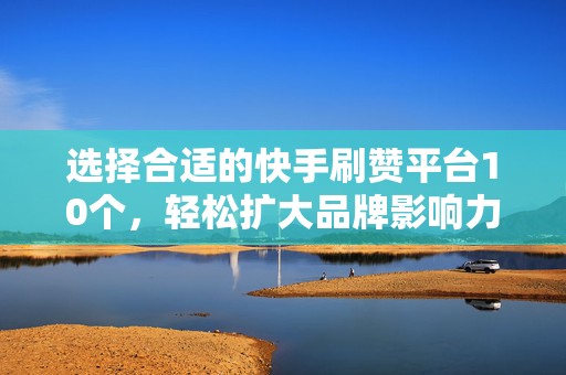 选择合适的快手刷赞平台10个，轻松扩大品牌影响力