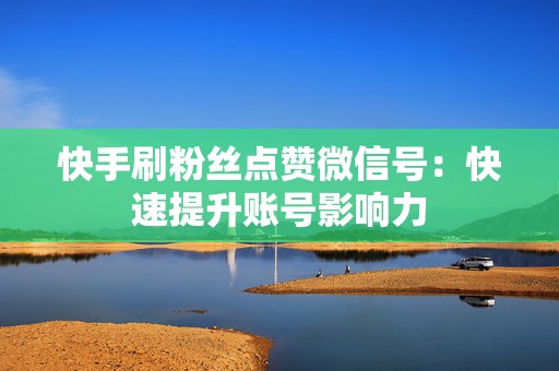 快手刷粉丝点赞微信号：快速提升账号影响力