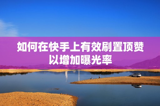 如何在快手上有效刷置顶赞以增加曝光率