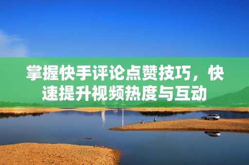 掌握快手评论点赞技巧，快速提升视频热度与互动