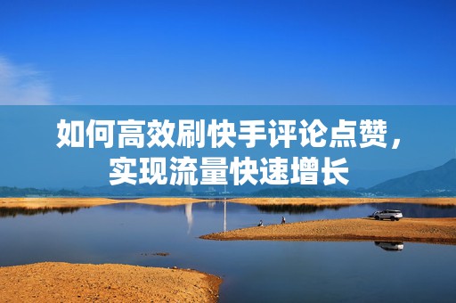 如何高效刷快手评论点赞，实现流量快速增长
