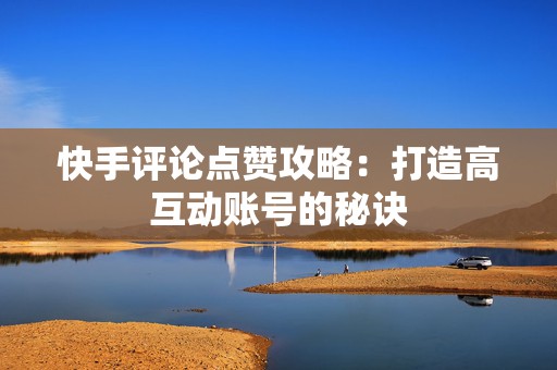 快手评论点赞攻略：打造高互动账号的秘诀