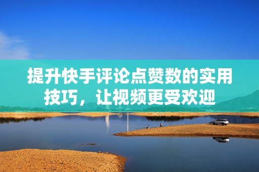 提升快手评论点赞数的实用技巧，让视频更受欢迎