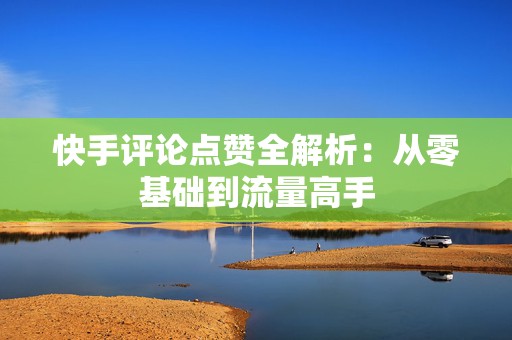 快手评论点赞全解析：从零基础到流量高手