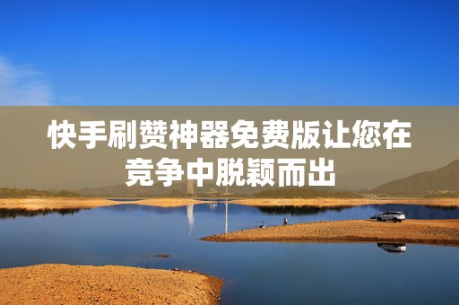 快手刷赞神器免费版让您在竞争中脱颖而出