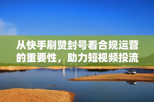 从快手刷赞封号看合规运营的重要性，助力短视频投流成功