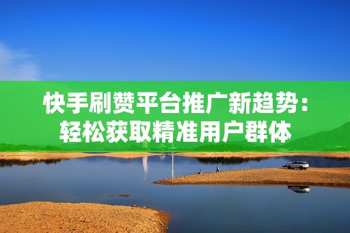 快手刷赞平台推广新趋势：轻松获取精准用户群体