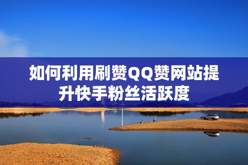 如何利用刷赞QQ赞网站提升快手粉丝活跃度