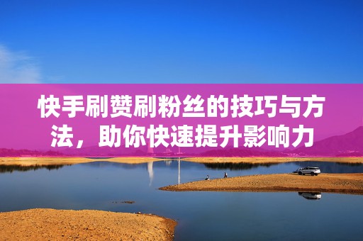 快手刷赞刷粉丝的技巧与方法，助你快速提升影响力