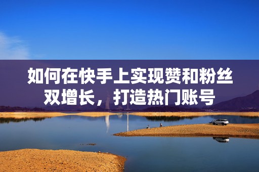 如何在快手上实现赞和粉丝双增长，打造热门账号