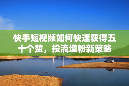 快手短视频如何快速获得五十个赞，投流增粉新策略