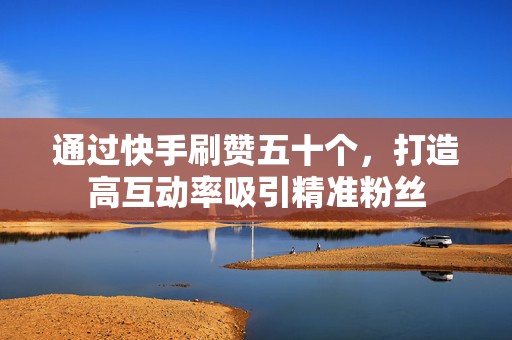 通过快手刷赞五十个，打造高互动率吸引精准粉丝