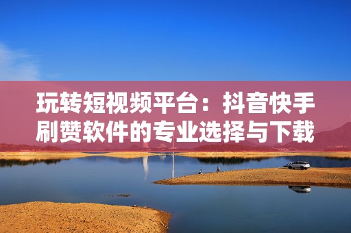 玩转短视频平台：抖音快手刷赞软件的专业选择与下载指南