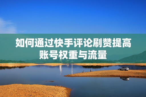 如何通过快手评论刷赞提高账号权重与流量