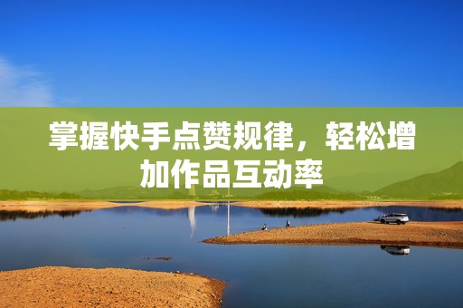 掌握快手点赞规律，轻松增加作品互动率