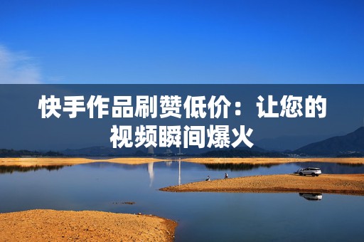 快手作品刷赞低价：让您的视频瞬间爆火