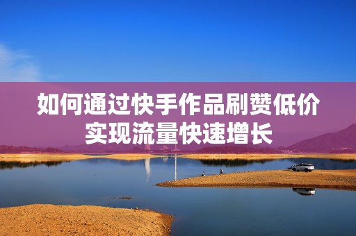 如何通过快手作品刷赞低价实现流量快速增长