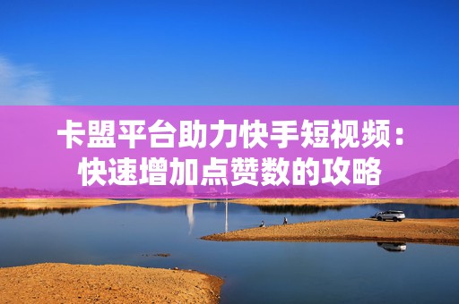 卡盟平台助力快手短视频:快速增加点赞数的攻略 卡盟平台助力快手短视频:快速增加点赞数的攻略