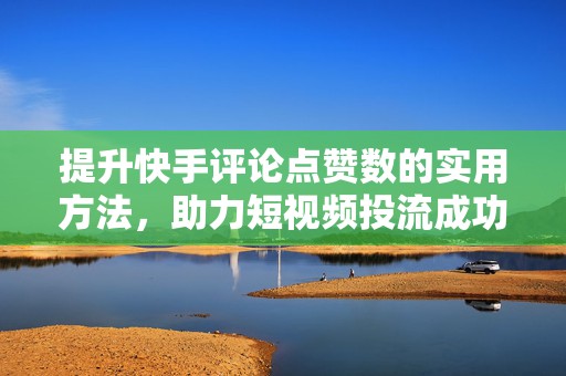 提升快手评论点赞数的实用方法，助力短视频投流成功