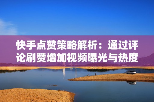 快手点赞策略解析：通过评论刷赞增加视频曝光与热度