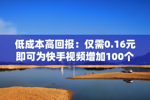 低成本高回报：仅需0.16元即可为快手视频增加100个赞，快速提升账号权重
