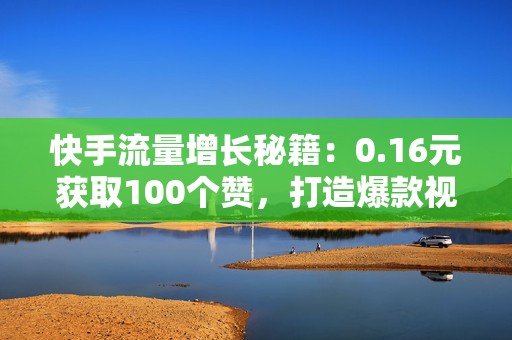 快手流量增长秘籍：0.16元获取100个赞，打造爆款视频的第一步