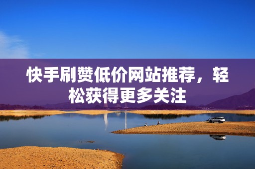 快手刷赞低价网站推荐，轻松获得更多关注