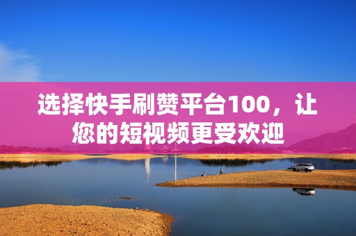 选择快手刷赞平台100，让您的短视频更受欢迎