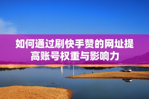 如何通过刷快手赞的网址提高账号权重与影响力