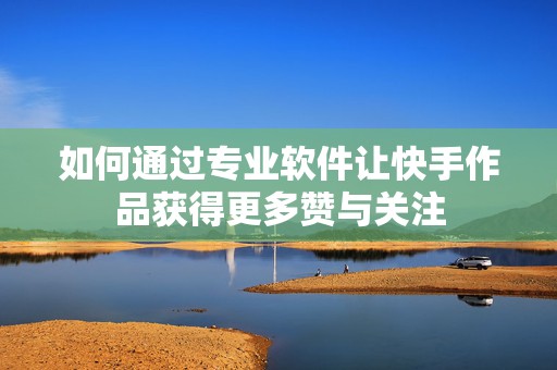 如何通过专业软件让快手作品获得更多赞与关注