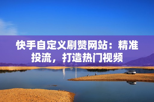 快手自定义刷赞网站：精准投流，打造热门视频