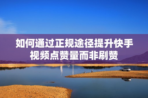 如何通过正规途径提升快手视频点赞量而非刷赞