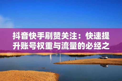 抖音快手刷赞关注：快速提升账号权重与流量的必经之路