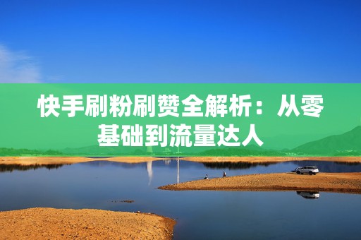 快手刷粉刷赞全解析：从零基础到流量达人