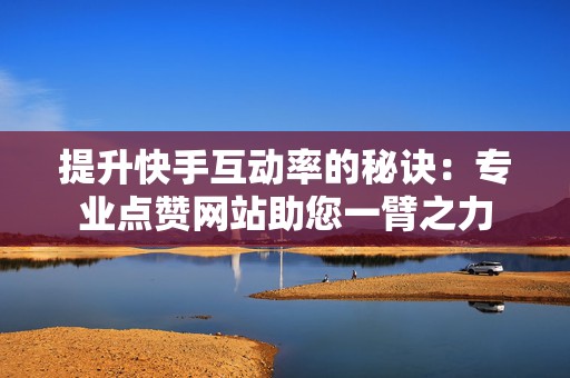 提升快手互动率的秘诀：专业点赞网站助您一臂之力