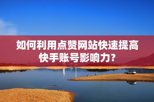 如何利用点赞网站快速提高快手账号影响力？