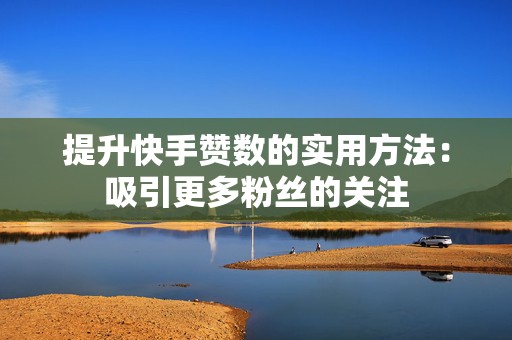 提升快手赞数的实用方法：吸引更多粉丝的关注