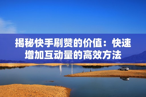 揭秘快手刷赞的价值：快速增加互动量的高效方法