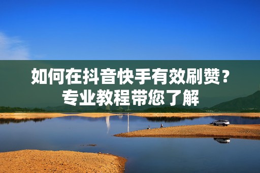 如何在抖音快手有效刷赞？专业教程带您了解