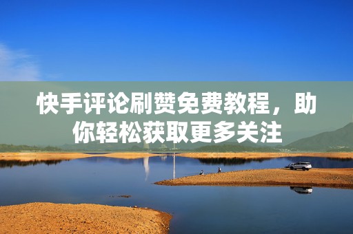 快手评论刷赞免费教程，助你轻松获取更多关注