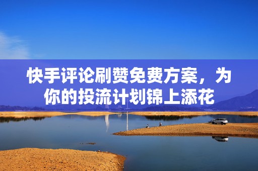 快手评论刷赞免费方案，为你的投流计划锦上添花