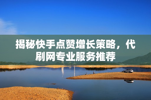 揭秘快手点赞增长策略，代刷网专业服务推荐