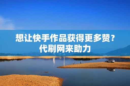 想让快手作品获得更多赞？代刷网来助力