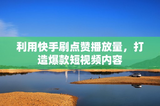 利用快手刷点赞播放量，打造爆款短视频内容