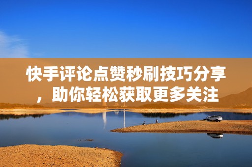 快手评论点赞秒刷技巧分享，助你轻松获取更多关注