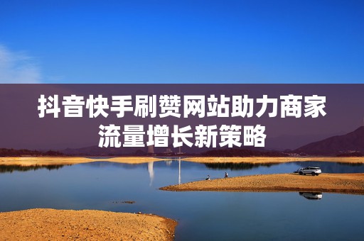 抖音快手刷赞网站助力商家流量增长新策略