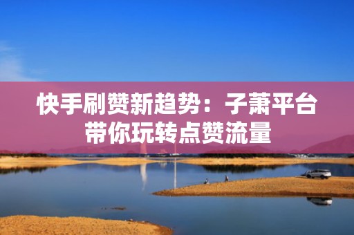 快手刷赞新趋势：子萧平台带你玩转点赞流量