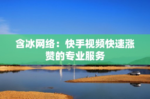 含冰网络：快手视频快速涨赞的专业服务
